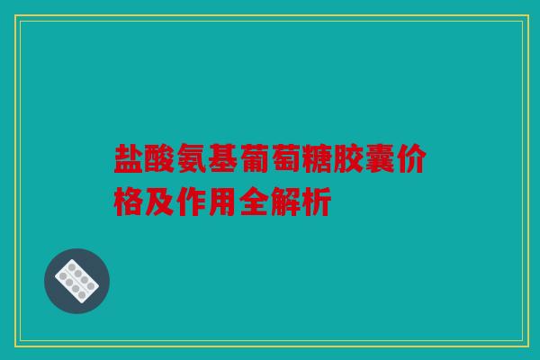 盐酸氨基葡萄糖胶囊价格及作用全解析