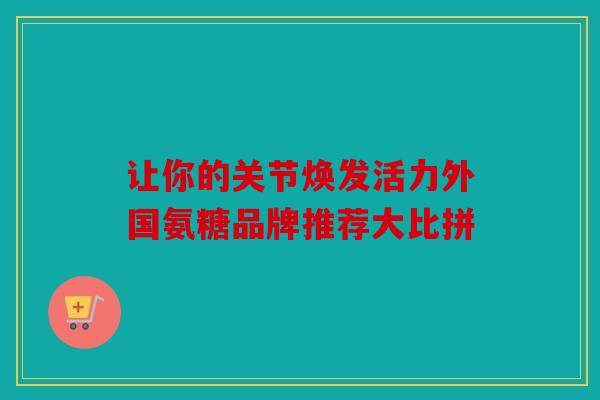 让你的关节焕发活力外国氨糖品牌推荐大比拼 让你的关节焕发活力外国氨糖品牌推荐大比拼