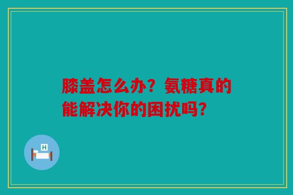 膝盖怎么办?氨糖真的能解决你的困扰吗? 膝盖怎么办?氨糖真的能解决你的困扰吗?