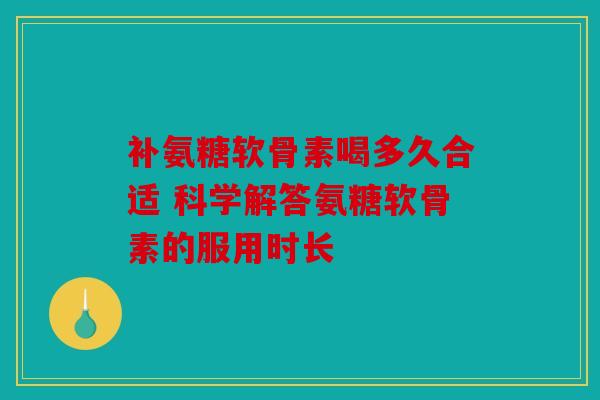 补氨糖软骨素喝多久合适 科学解答氨糖软骨素的服用时长