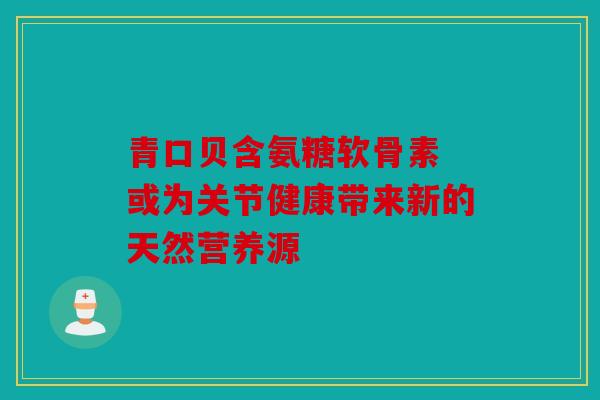 青口贝含氨糖软骨素 或为关节健康带来新的天然营养源