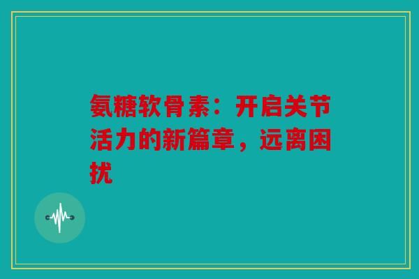 氨糖软骨素：开启关节活力的新篇章，远离困扰