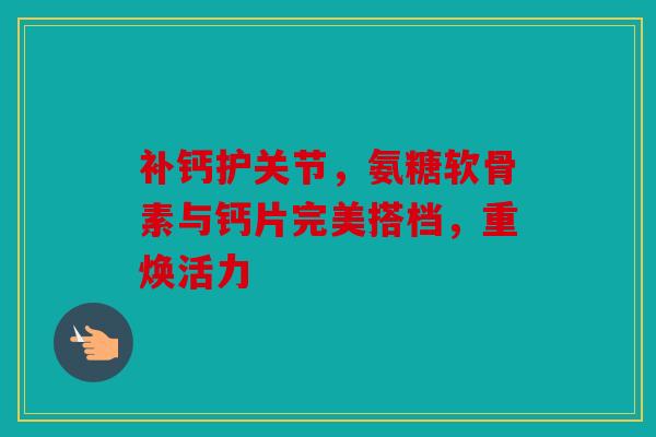 补钙护关节，氨糖软骨素与钙片完美搭档，重焕活力