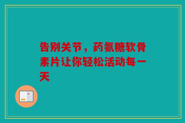 告别关节，药氨糖软骨素片让你轻松活动每一天