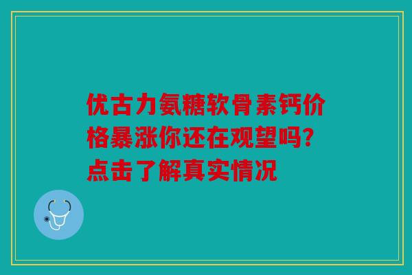 优古力氨糖软骨素钙价格暴涨你还在观望吗？点击了解真实情况