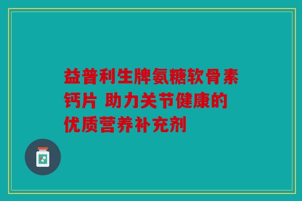 益普利生牌氨糖软骨素钙片 助力关节健康的优质营养补充剂