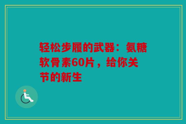 轻松步履的武器：氨糖软骨素60片，给你关节的新生