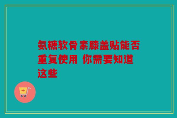 氨糖软骨素膝盖贴能否重复使用 你需要知道这些