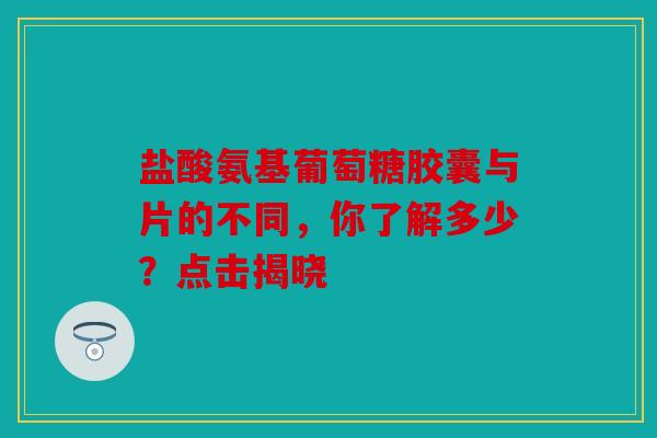 盐酸氨基葡萄糖胶囊与片的不同，你了解多少？点击揭晓