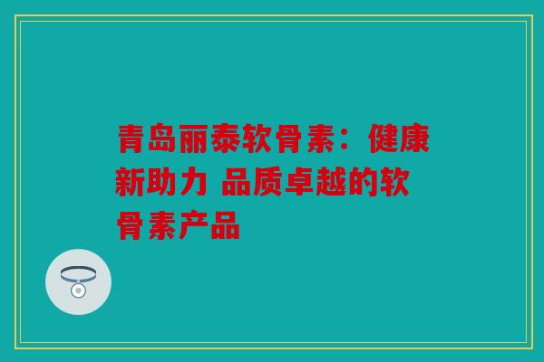 青岛丽泰软骨素：健康新助力 品质卓越的软骨素产品