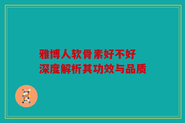 雅博人软骨素好不好 深度解析其功效与品质