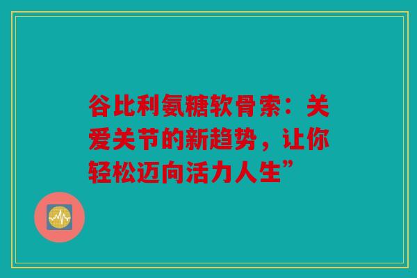 谷比利氨糖软骨索：关爱关节的新趋势，让你轻松迈向活力人生”