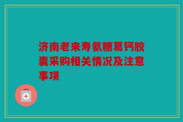 济南老来寿氨糖葛钙胶囊采购相关情况及注意事项