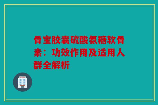 骨宝胶囊硫酸氨糖软骨素：功效作用及适用人群全解析