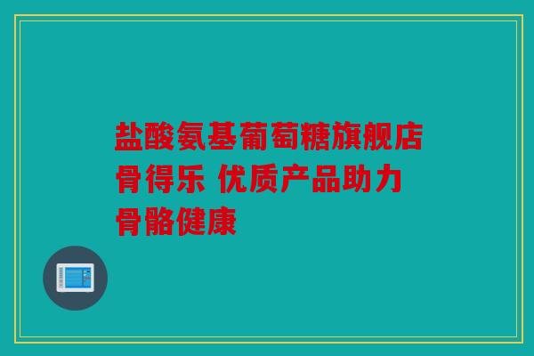 盐酸氨基葡萄糖旗舰店骨得乐 优质产品助力骨骼健康
