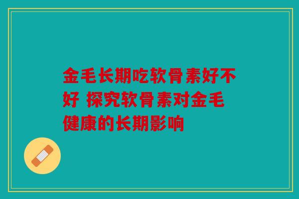金毛长期吃软骨素好不好 探究软骨素对金毛健康的长期影响 金毛长期吃软骨素好不好 探究软骨素对金毛健康的长期影响