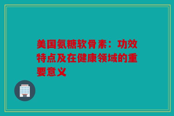 美国氨糖软骨素：功效特点及在健康领域的重要意义