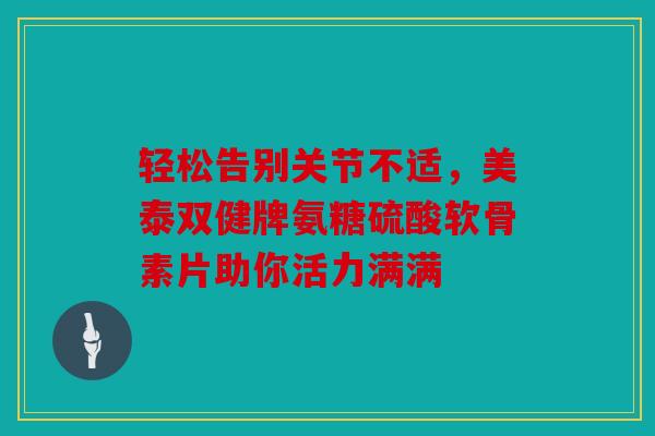 轻松告别关节不适，美泰双健牌氨糖硫酸软骨素片助你活力满满