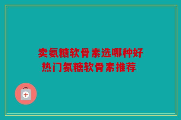 卖氨糖软骨素选哪种好 热门氨糖软骨素推荐 卖氨糖软骨素选哪种好 热门氨糖软骨素推荐