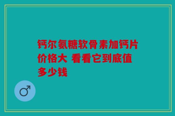 钙尔氨糖软骨素加钙片价格大 看看它到底值多少钱 钙尔氨糖软骨素加钙片价格大 看看它到底值多少钱