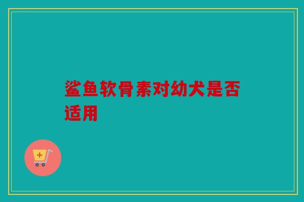 鲨鱼软骨素对幼犬是否适用