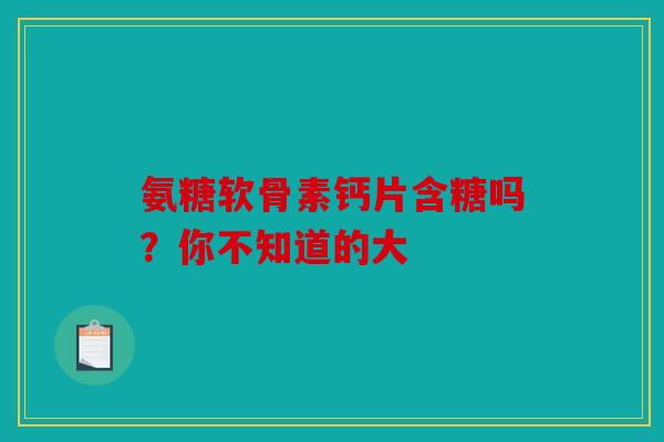 氨糖软骨素钙片含糖吗？你不知道的大