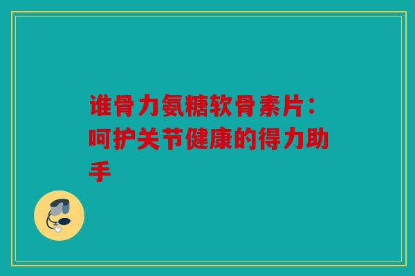 谁骨力氨糖软骨素片：呵护关节健康的得力助手