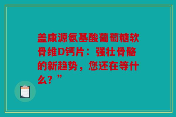 盖康源氨基酸葡萄糖软骨维D钙片：强壮骨骼的新趋势，您还在等什么？”