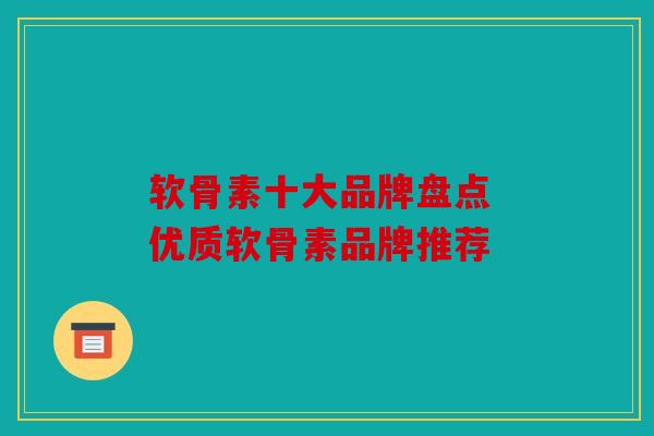 软骨素十大品牌盘点 优质软骨素品牌推荐