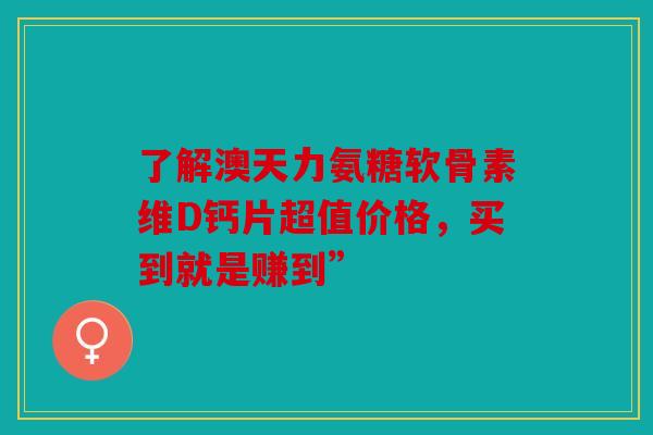 了解澳天力氨糖软骨素维D钙片超值价格，买到就是赚到”