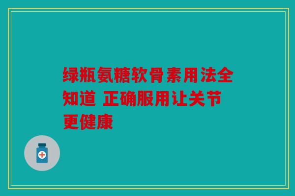 绿瓶氨糖软骨素用法全知道 正确服用让关节更健康