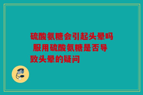 硫酸氨糖会引起头晕吗 服用硫酸氨糖是否导致头晕的疑问 硫酸氨糖会引起头晕吗 服用硫酸氨糖是否导致头晕的疑问