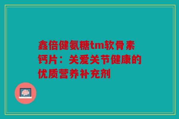 鑫倍健氨糖tm软骨素钙片：关爱关节健康的优质营养补充剂