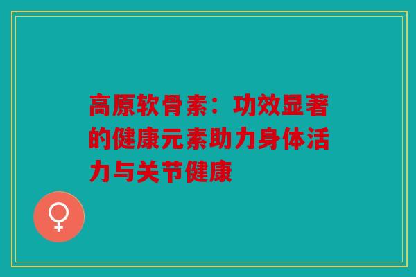 高原软骨素：功效显著的健康元素助力身体活力与关节健康