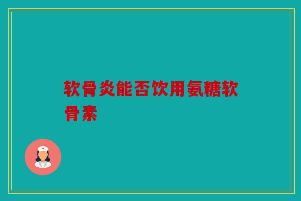 软骨炎能否饮用氨糖软骨素