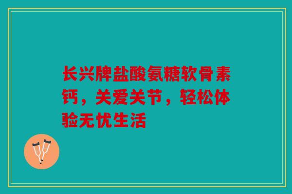 长兴牌盐酸氨糖软骨素钙，关爱关节，轻松体验无忧生活