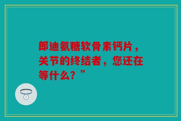 郎迪氨糖软骨素钙片，关节的终结者，您还在等什么？”