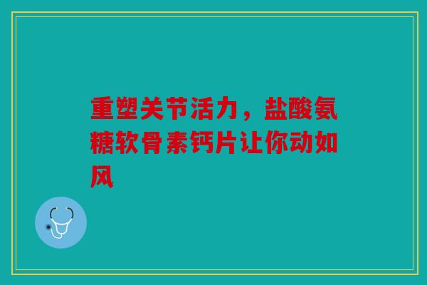 重塑关节活力，盐酸氨糖软骨素钙片让你动如风