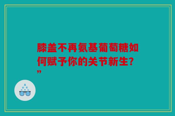 膝盖不再氨基葡萄糖如何赋予你的关节新生？”