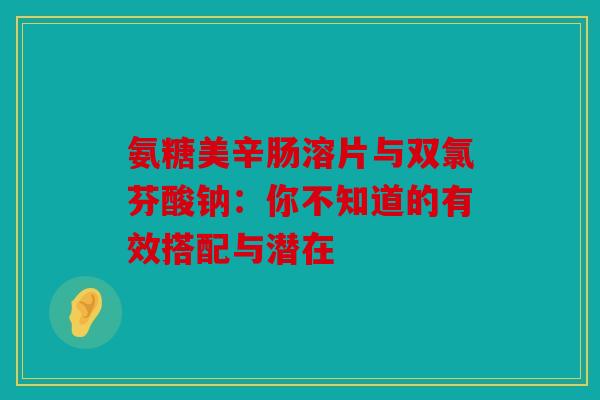 氨糖美辛肠溶片与双氯芬酸钠:你不知道的有效搭配与潜在 氨糖美辛肠溶片与双氯芬酸钠:你不知道的有效搭配与潜在
