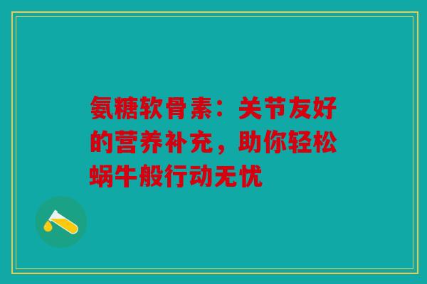 氨糖软骨素:关节友好的营养补充,助你轻松蜗牛般行动无忧 氨糖软骨素:关节友好的营养补充,助你轻松蜗牛般行动无忧