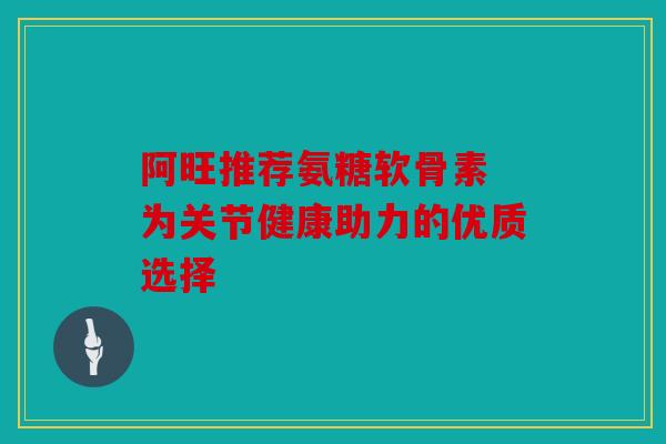 阿旺推荐氨糖软骨素 为关节健康助力的优质选择