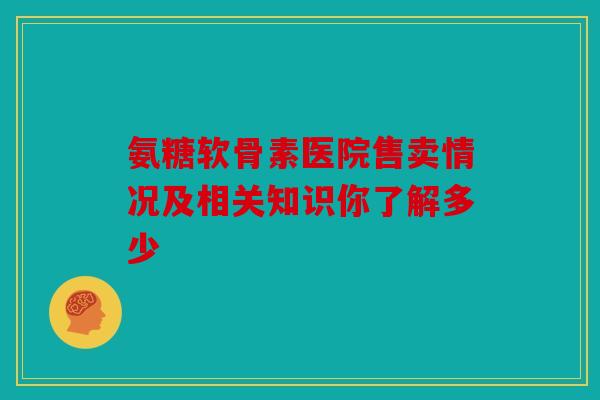 氨糖软骨素医院售卖情况及相关知识你了解多少 氨糖软骨素医院售卖情况及相关知识你了解多少
