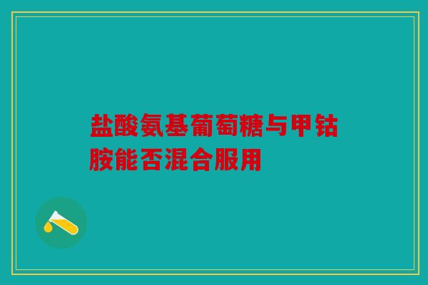 盐酸氨基葡萄糖与甲钴胺能否混合服用