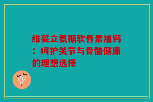 维妥立氨糖软骨素加钙：呵护关节与骨骼健康的理想选择