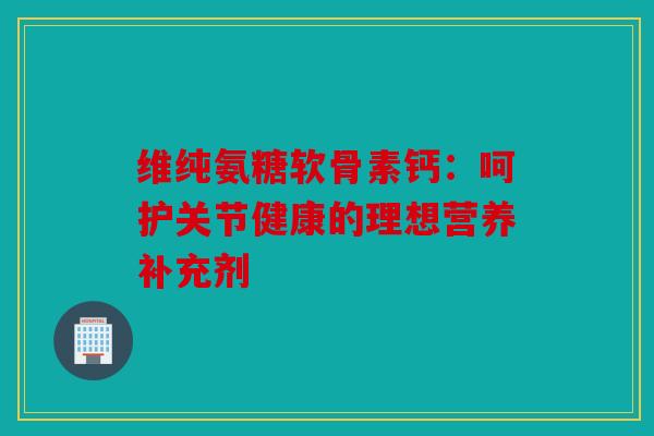 维纯氨糖软骨素钙：呵护关节健康的理想营养补充剂
