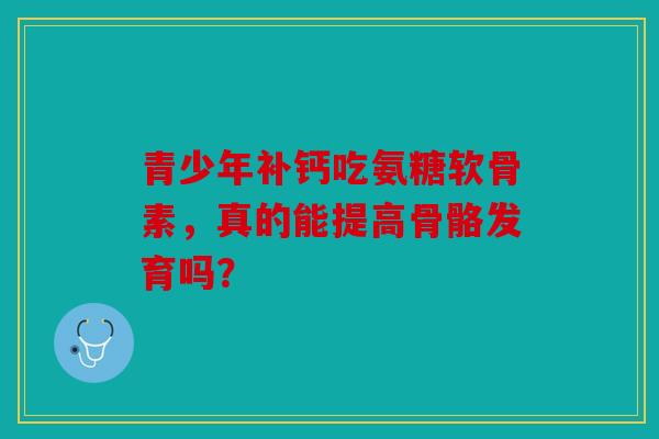 青少年补钙吃氨糖软骨素,真的能提高骨骼发育吗? 青少年补钙吃氨糖软骨素,真的能提高骨骼发育吗?