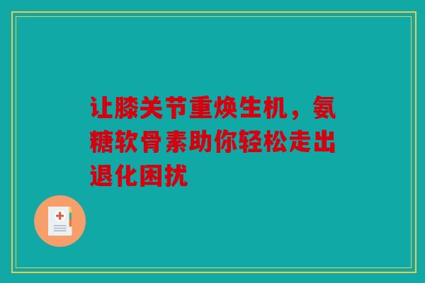 让膝关节重焕生机，氨糖软骨素助你轻松走出退化困扰