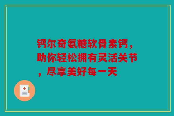 钙尔奇氨糖软骨素钙，助你轻松拥有灵活关节，尽享美好每一天