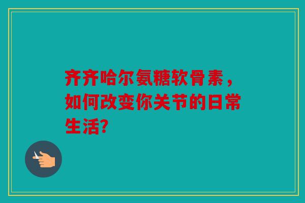 齐齐哈尔氨糖软骨素，如何改变你关节的日常生活？